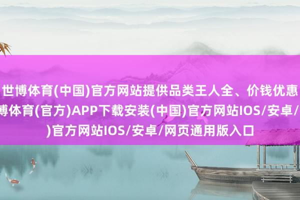 世博体育(中国)官方网站提供品类王人全、价钱优惠的产物选用-世博体育(官方)APP下载安装(中国)官方网站IOS/安卓/网页通用版入口