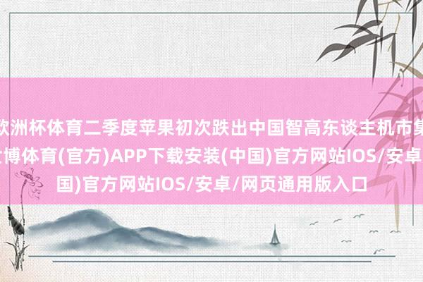 欧洲杯体育二季度苹果初次跌出中国智高东谈主机市集销量前五榜单-世博体育(官方)APP下载安装(中国)官方网站IOS/安卓/网页通用版入口