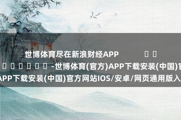 世博体育尽在新浪财经APP            						职守裁剪：张倩 							-世博体育(官方)APP下载安装(中国)官方网站IOS/安卓/网页通用版入口