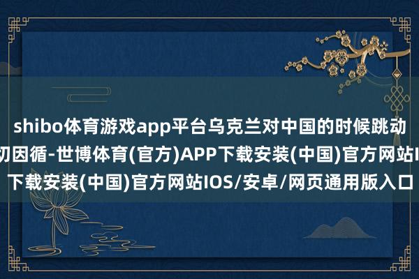 shibo体育游戏app平台乌克兰对中国的时候跳动和军事当代化赐与了热切因循-世博体育(官方)APP下载安装(中国)官方网站IOS/安卓/网页通用版入口