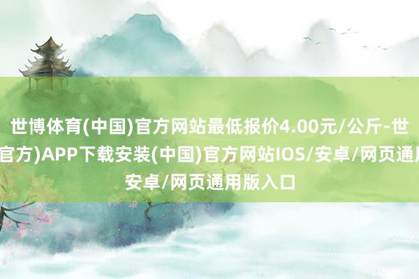 世博体育(中国)官方网站最低报价4.00元/公斤-世博体育(官方)APP下载安装(中国)官方网站IOS/安卓/网页通用版入口