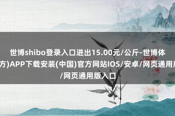 世博shibo登录入口进出15.00元/公斤-世博体育(官方)APP下载安装(中国)官方网站IOS/安卓/网页通用版入口