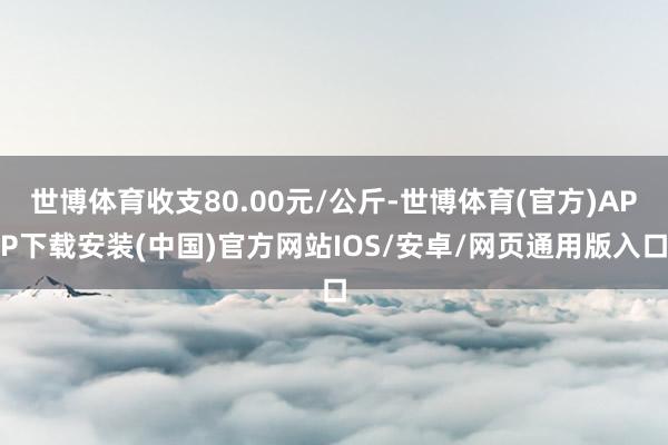 世博体育收支80.00元/公斤-世博体育(官方)APP下载安装(中国)官方网站IOS/安卓/网页通用版入口