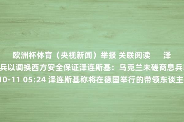 欧洲杯体育（央视新闻）举报 关联阅读      泽连斯基：乌克兰未磋商息兵以调换西方安全保证泽连斯基：乌克兰未磋商息兵以调换西方安全保证    0  10-11 05:24 泽连斯基称将在德国举行的带领东谈主级别会议上冷落“顺利策动”泽连斯基称将在德国举行的带领东谈主级别会议上冷落“顺利策动”    0  10-05 17:21 好意思国总统与乌克兰总统会面 商榷加多对乌救援好意思国总统与乌克兰总