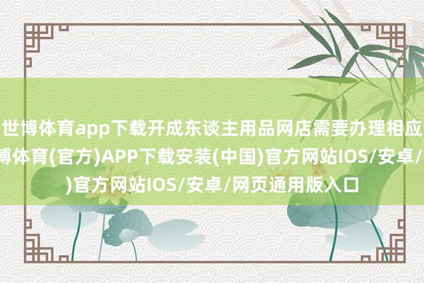 世博体育app下载开成东谈主用品网店需要办理相应的证件手续-世博体育(官方)APP下载安装(中国)官方网站IOS/安卓/网页通用版入口