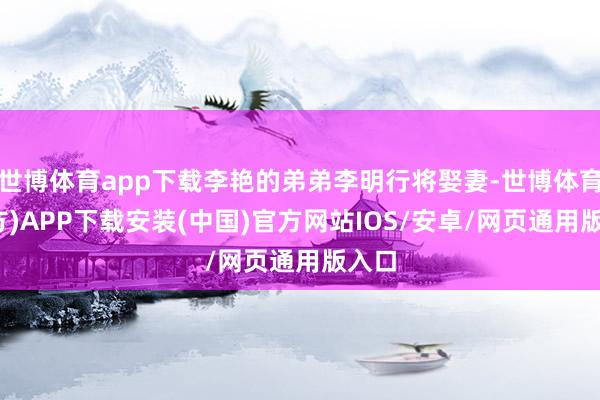 世博体育app下载李艳的弟弟李明行将娶妻-世博体育(官方)APP下载安装(中国)官方网站IOS/安卓/网页通用版入口