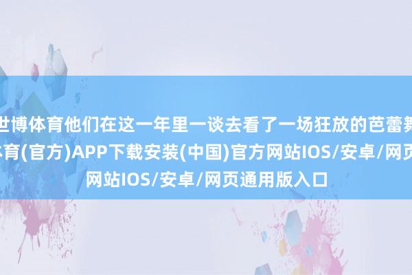 世博体育他们在这一年里一谈去看了一场狂放的芭蕾舞献艺-世博体育(官方)APP下载安装(中国)官方网站IOS/安卓/网页通用版入口