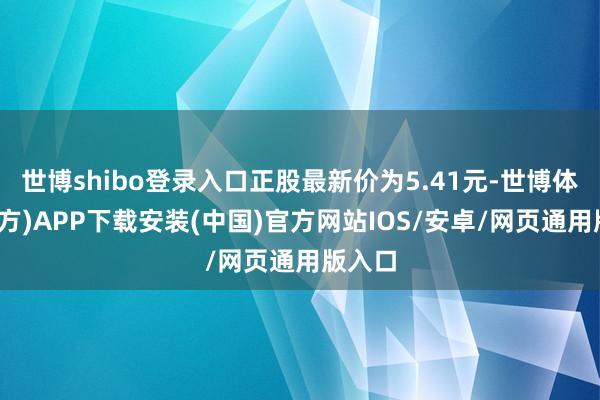 世博shibo登录入口正股最新价为5.41元-世博体育(官方)APP下载安装(中国)官方网站IOS/安卓/网页通用版入口