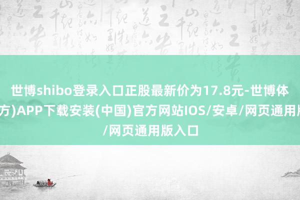 世博shibo登录入口正股最新价为17.8元-世博体育(官方)APP下载安装(中国)官方网站IOS/安卓/网页通用版入口