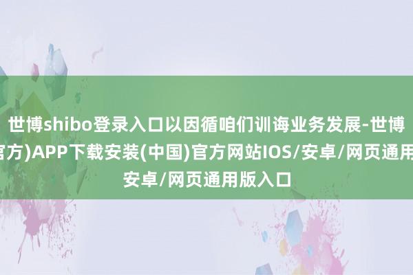 世博shibo登录入口以因循咱们训诲业务发展-世博体育(官方)APP下载安装(中国)官方网站IOS/安卓/网页通用版入口