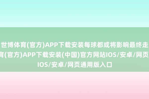 世博体育(官方)APP下载安装每球都或将影响最终走势-世博体育(官方)APP下载安装(中国)官方网站IOS/安卓/网页通用版入口