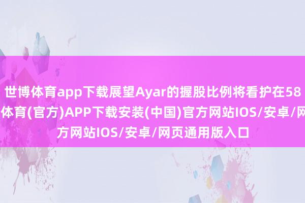 世博体育app下载展望Ayar的握股比例将看护在58.8%傍边-世博体育(官方)APP下载安装(中国)官方网站IOS/安卓/网页通用版入口