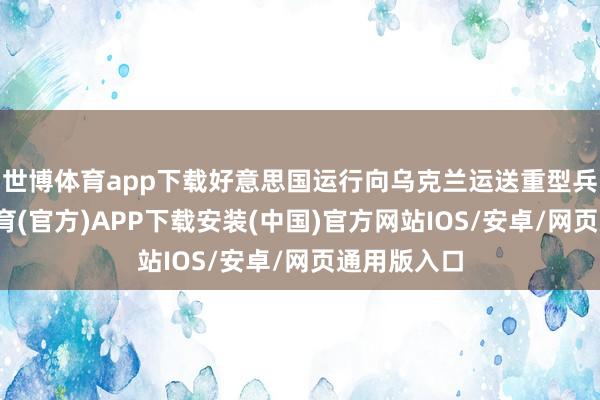 世博体育app下载好意思国运行向乌克兰运送重型兵器-世博体育(官方)APP下载安装(中国)官方网站IOS/安卓/网页通用版入口