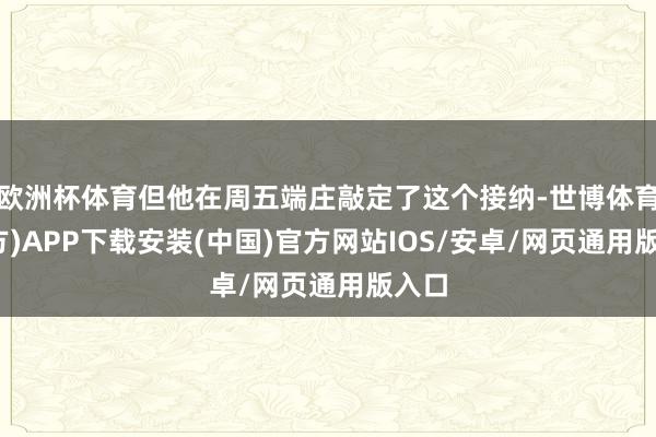 欧洲杯体育但他在周五端庄敲定了这个接纳-世博体育(官方)APP下载安装(中国)官方网站IOS/安卓/网页通用版入口