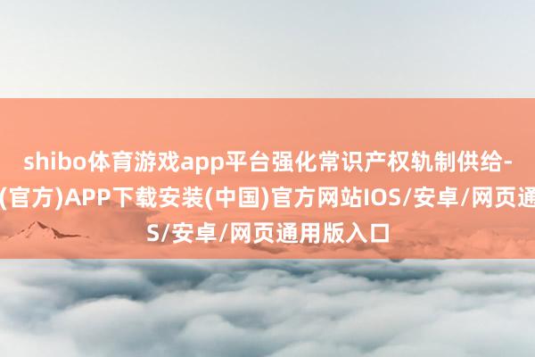 shibo体育游戏app平台强化常识产权轨制供给-世博体育(官方)APP下载安装(中国)官方网站IOS/安卓/网页通用版入口