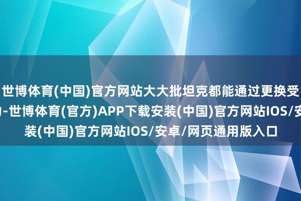 世博体育(中国)官方网站大大批坦克都能通过更换受损零件复原战斗智力-世博体育(官方)APP下载安装(中国)官方网站IOS/安卓/网页通用版入口