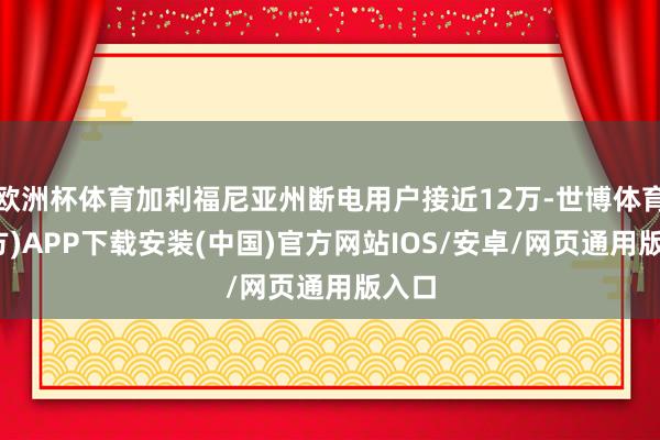 欧洲杯体育加利福尼亚州断电用户接近12万-世博体育(官方)APP下载安装(中国)官方网站IOS/安卓/网页通用版入口