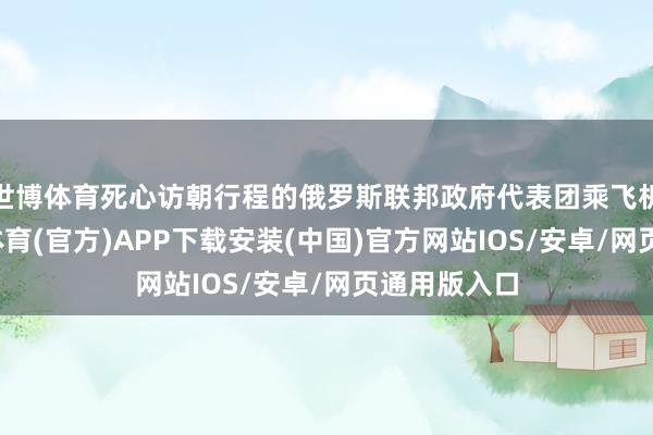 世博体育死心访朝行程的俄罗斯联邦政府代表团乘飞机归国-世博体育(官方)APP下载安装(中国)官方网站IOS/安卓/网页通用版入口