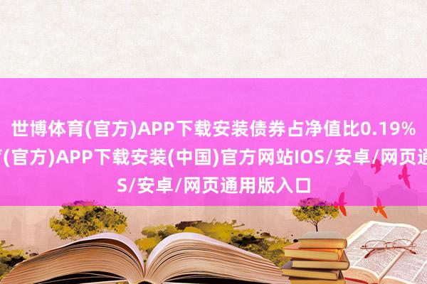 世博体育(官方)APP下载安装债券占净值比0.19%-世博体育(官方)APP下载安装(中国)官方网站IOS/安卓/网页通用版入口