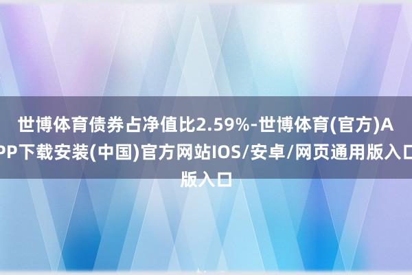 世博体育债券占净值比2.59%-世博体育(官方)APP下载安装(中国)官方网站IOS/安卓/网页通用版入口