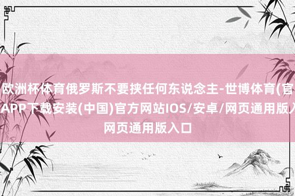 欧洲杯体育俄罗斯不要挟任何东说念主-世博体育(官方)APP下载安装(中国)官方网站IOS/安卓/网页通用版入口