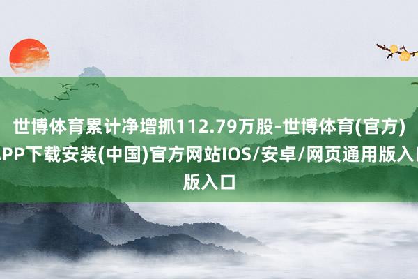 世博体育累计净增抓112.79万股-世博体育(官方)APP下载安装(中国)官方网站IOS/安卓/网页通用版入口