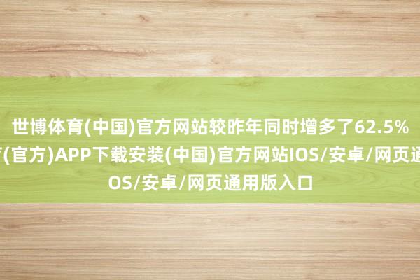 世博体育(中国)官方网站较昨年同时增多了62.5%-世博体育(官方)APP下载安装(中国)官方网站IOS/安卓/网页通用版入口