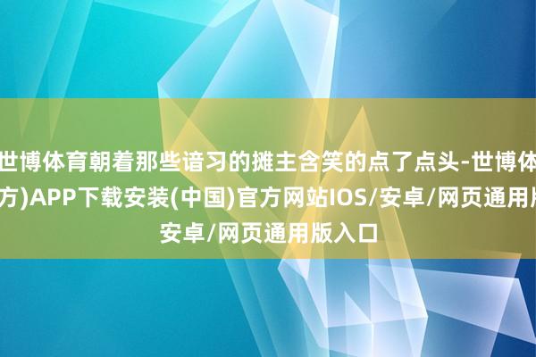 世博体育朝着那些谙习的摊主含笑的点了点头-世博体育(官方)APP下载安装(中国)官方网站IOS/安卓/网页通用版入口