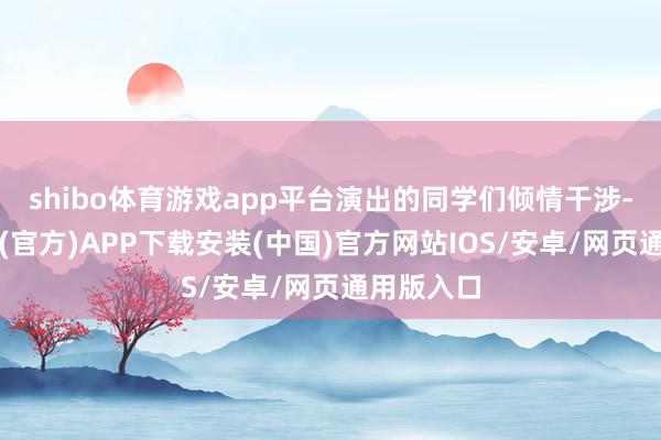 shibo体育游戏app平台演出的同学们倾情干涉-世博体育(官方)APP下载安装(中国)官方网站IOS/安卓/网页通用版入口