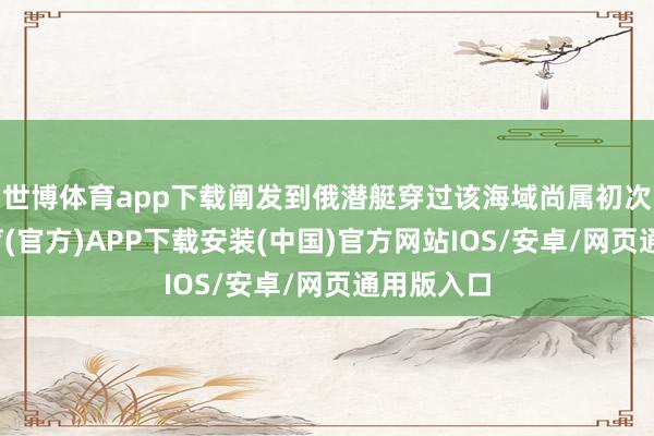 世博体育app下载阐发到俄潜艇穿过该海域尚属初次-世博体育(官方)APP下载安装(中国)官方网站IOS/安卓/网页通用版入口