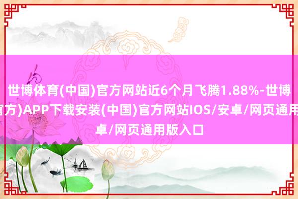 世博体育(中国)官方网站近6个月飞腾1.88%-世博体育(官方)APP下载安装(中国)官方网站IOS/安卓/网页通用版入口