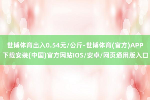 世博体育出入0.54元/公斤-世博体育(官方)APP下载安装(中国)官方网站IOS/安卓/网页通用版入口