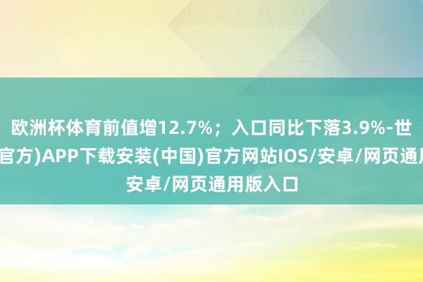 欧洲杯体育前值增12.7%；入口同比下落3.9%-世博体育(官方)APP下载安装(中国)官方网站IOS/安卓/网页通用版入口