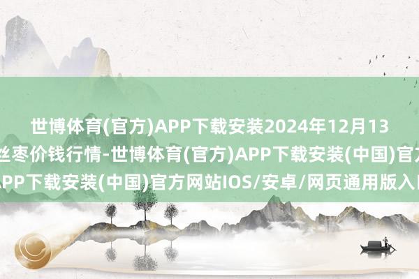 世博体育(官方)APP下载安装2024年12月13日天下主要批发阛阓金丝枣价钱行情-世博体育(官方)APP下载安装(中国)官方网站IOS/安卓/网页通用版入口