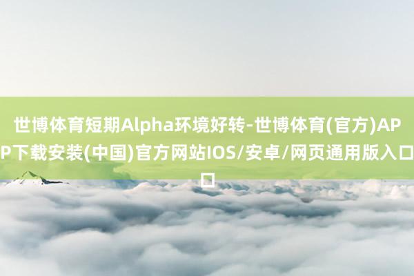 世博体育短期Alpha环境好转-世博体育(官方)APP下载安装(中国)官方网站IOS/安卓/网页通用版入口