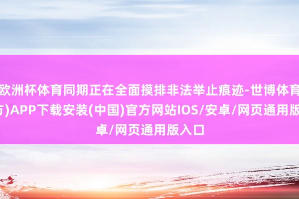 欧洲杯体育同期正在全面摸排非法举止痕迹-世博体育(官方)APP下载安装(中国)官方网站IOS/安卓/网页通用版入口