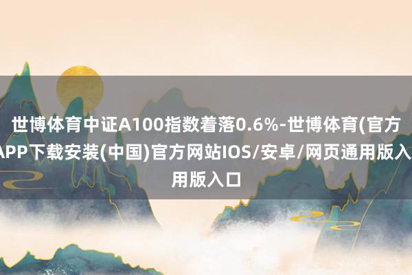 世博体育中证A100指数着落0.6%-世博体育(官方)APP下载安装(中国)官方网站IOS/安卓/网页通用版入口