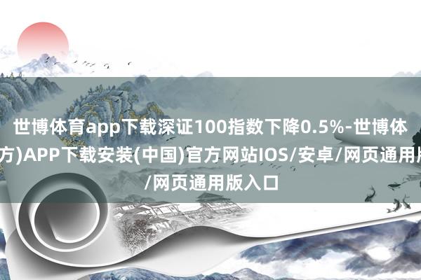 世博体育app下载深证100指数下降0.5%-世博体育(官方)APP下载安装(中国)官方网站IOS/安卓/网页通用版入口