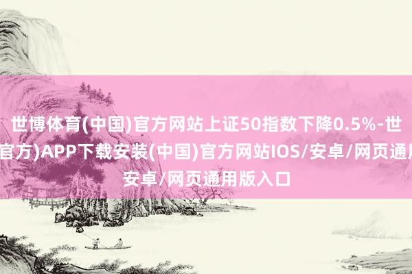 世博体育(中国)官方网站上证50指数下降0.5%-世博体育(官方)APP下载安装(中国)官方网站IOS/安卓/网页通用版入口