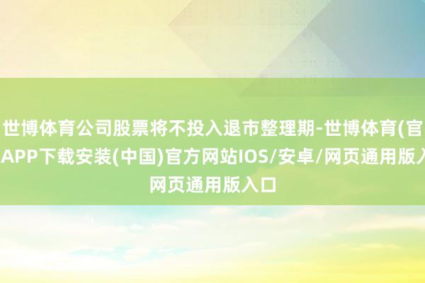 世博体育公司股票将不投入退市整理期-世博体育(官方)APP下载安装(中国)官方网站IOS/安卓/网页通用版入口