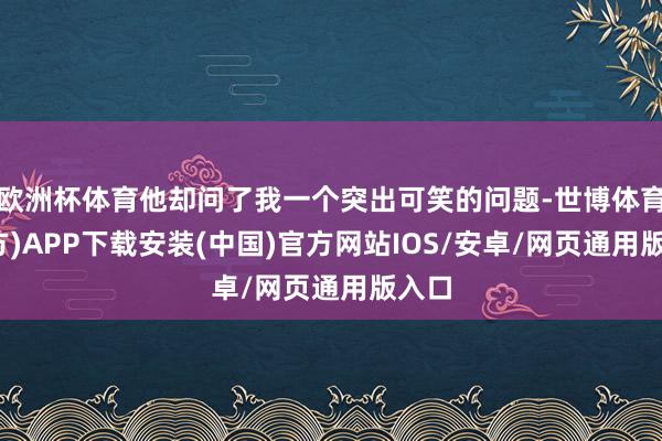 欧洲杯体育他却问了我一个突出可笑的问题-世博体育(官方)APP下载安装(中国)官方网站IOS/安卓/网页通用版入口