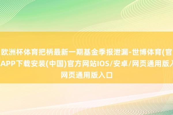 欧洲杯体育把柄最新一期基金季报泄漏-世博体育(官方)APP下载安装(中国)官方网站IOS/安卓/网页通用版入口