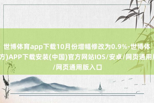 世博体育app下载10月份增幅修改为0.9%-世博体育(官方)APP下载安装(中国)官方网站IOS/安卓/网页通用版入口