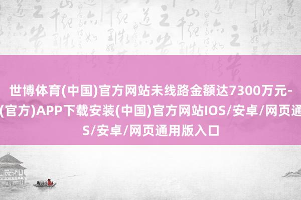 世博体育(中国)官方网站未线路金额达7300万元-世博体育(官方)APP下载安装(中国)官方网站IOS/安卓/网页通用版入口