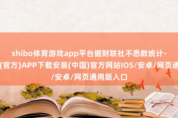 shibo体育游戏app平台　　据财联社不悉数统计-世博体育(官方)APP下载安装(中国)官方网站IOS/安卓/网页通用版入口