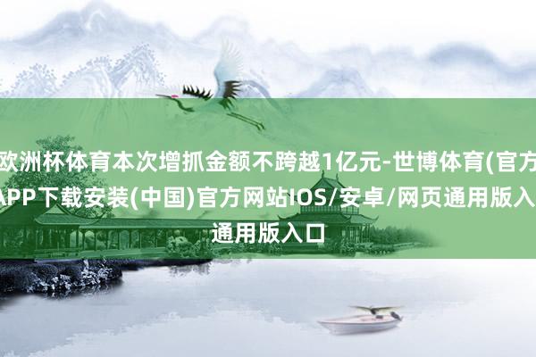 欧洲杯体育本次增抓金额不跨越1亿元-世博体育(官方)APP下载安装(中国)官方网站IOS/安卓/网页通用版入口