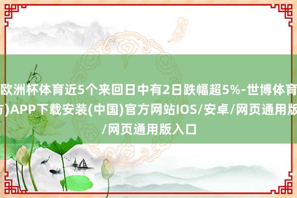 欧洲杯体育近5个来回日中有2日跌幅超5%-世博体育(官方)APP下载安装(中国)官方网站IOS/安卓/网页通用版入口