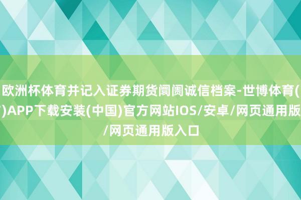 欧洲杯体育并记入证券期货阛阓诚信档案-世博体育(官方)APP下载安装(中国)官方网站IOS/安卓/网页通用版入口