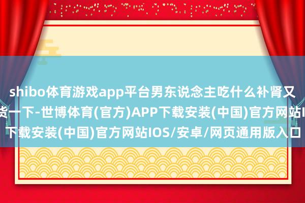 shibo体育游戏app平台男东说念主吃什么补肾又补精呢？底下咱们来盘货一下-世博体育(官方)APP下载安装(中国)官方网站IOS/安卓/网页通用版入口