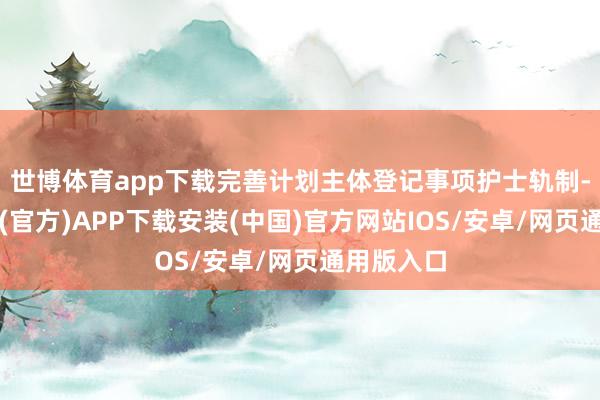 世博体育app下载完善计划主体登记事项护士轨制-世博体育(官方)APP下载安装(中国)官方网站IOS/安卓/网页通用版入口